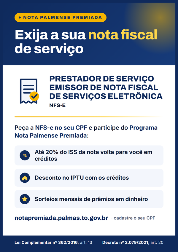 Placa: Nota Palmense Premiada. Exija a sua nota fiscal de serviço. Prestador de serviço emissor de nota fiscal de serviços eletrônica (NFS-e). Peça a NFS-e no seu CPF e participe do Programa Nota Palmense Premiada: créditos de até 20% do ISS de cada nota, desconto no IPTU com os créditos e sorteios mensais de prêmios em dinheiro. notapremiada.palmas.to.gov.br. Lei Complementar nº 362/2016, art. 13; Decreto nº 2.079/2021, art. 20.